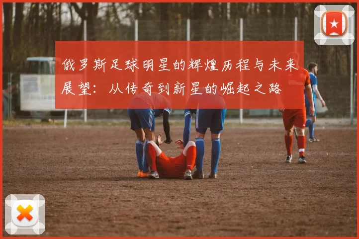 俄罗斯足球明星的辉煌历程与未来展望：从传奇到新星的崛起之路