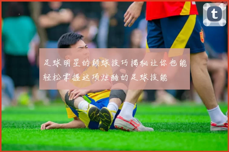 足球明星的颠球技巧揭秘让你也能轻松掌握这项炫酷的足球技能