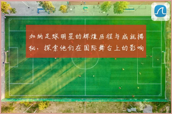 加纳足球明星的辉煌历程与成就揭秘，探索他们在国际舞台上的影响力与贡献