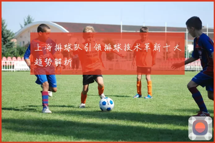 上海排球队引领排球技术革新十大趋势解析