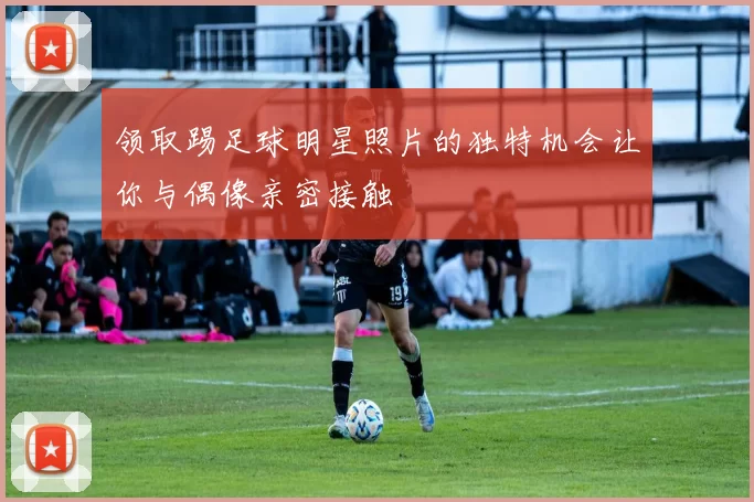 领取踢足球明星照片的独特机会让你与偶像亲密接触