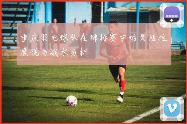 重庆羽毛球队在锦标赛中的灵活性展现与战术分析