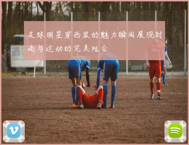 足球明星穿西装的魅力瞬间展现时尚与运动的完美结合