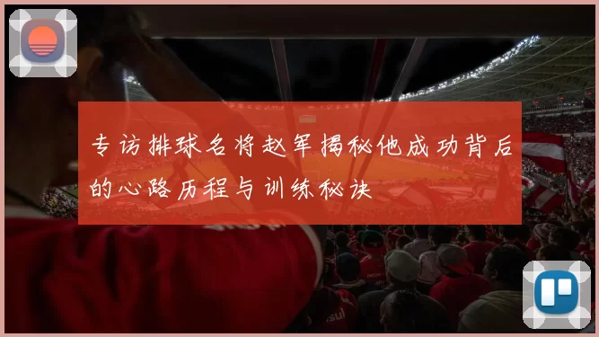 专访排球名将赵军揭秘他成功背后的心路历程与训练秘诀